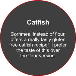 Catfish  Cornmeal instead of flour, offers a really tasty gluten free catfish recipe!  I prefer the taste of this over the flour version.